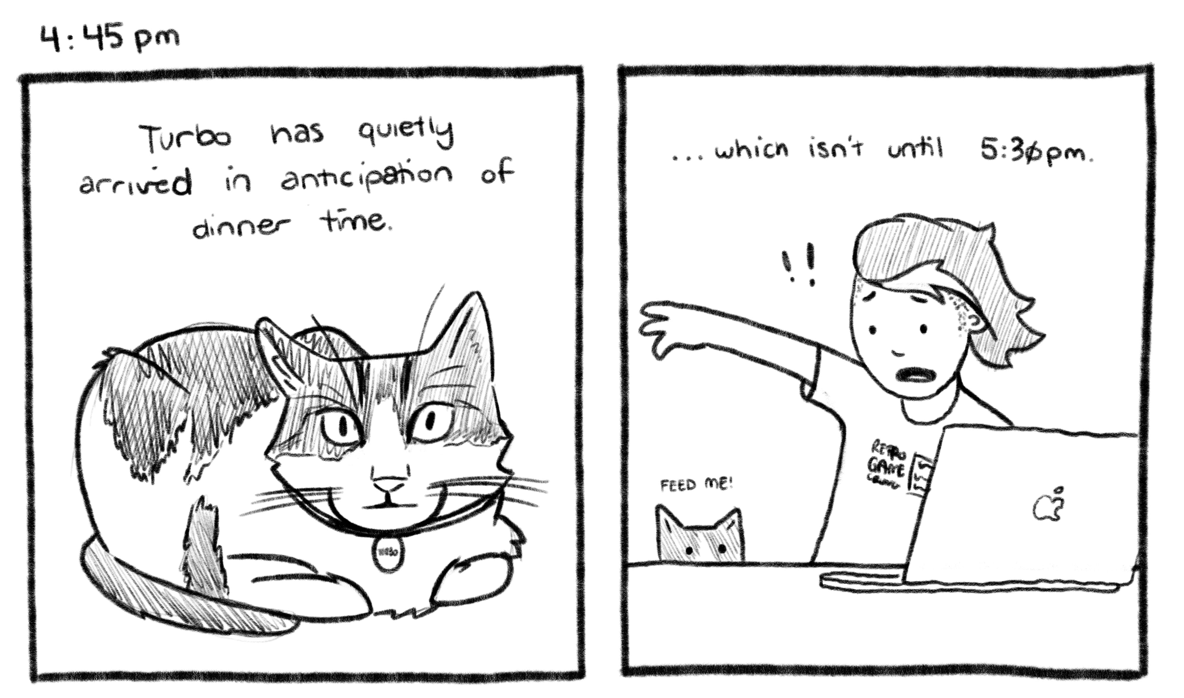 4:45pm; Panel 1: Turbo is sitting with his front paws and tail folded in, looking at you. Jelly V.O.: Turbo has quietly arrived in anticipation of dinner time. Panel 2: Turbo's head is peeking over the edge of Jelly's desk, causing Jelly to jump in fright. Jelly V.O.: ...which isn't until 5:30pm.