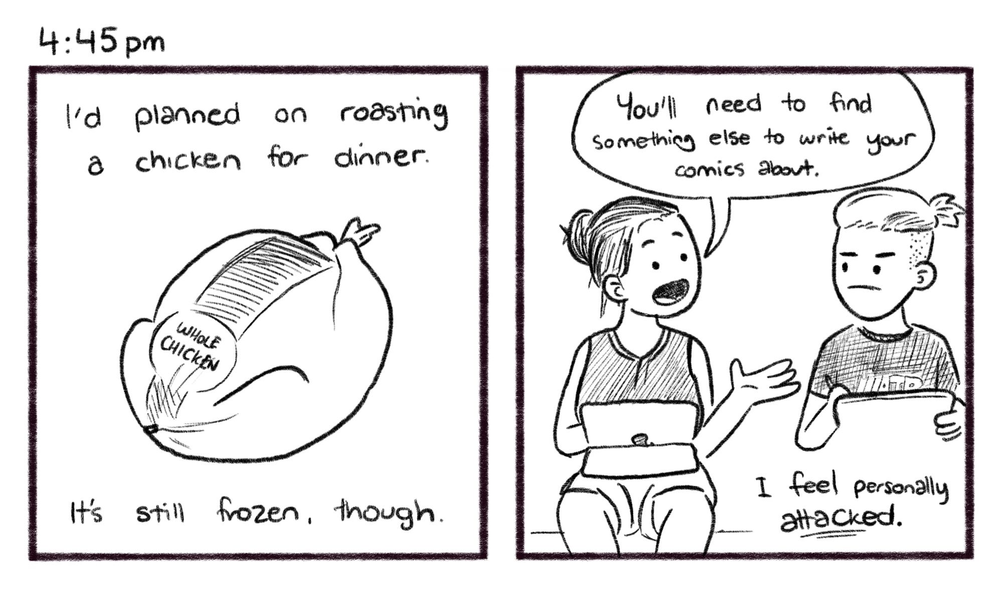 4:45pm; Panel 1: A whole, frozen chicken from the supermarket, wrapped in plastic. Jelly V.O.: I'd planned on roasting a chicken for dinner. It's still frozen, though. Panel 2: Melissa turns from her iPad, to speak to Jelly who sits alongside her drawing on his own iPad. Melissa: You'll need to find something else to write your comics about. Jelly V.O.: I feel personally _attacked_.